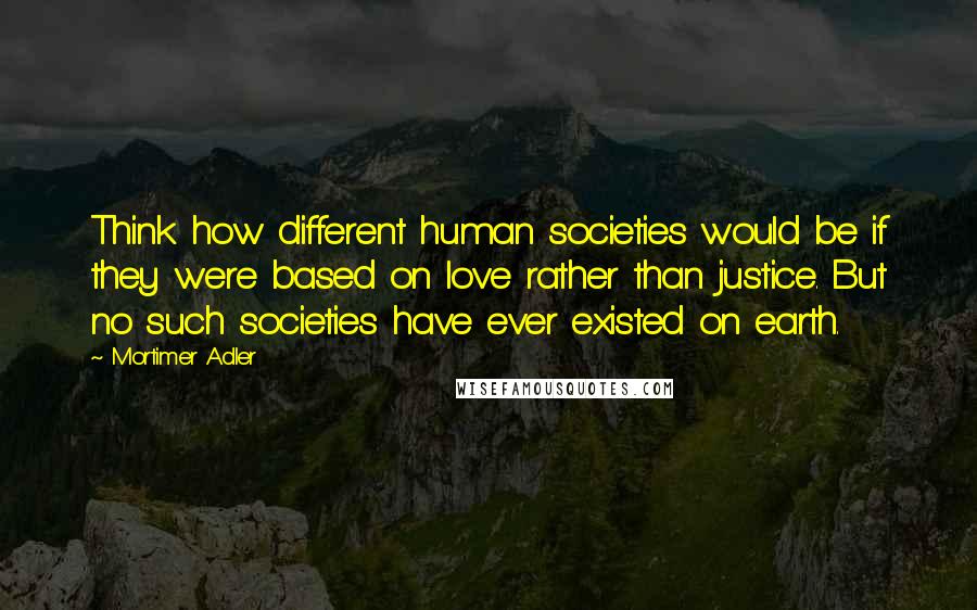 Mortimer Adler quotes: Think how different human societies would be if they were based on love rather than justice. But no such societies have ever existed on earth.