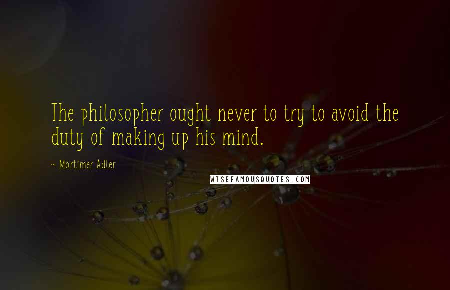 Mortimer Adler quotes: The philosopher ought never to try to avoid the duty of making up his mind.