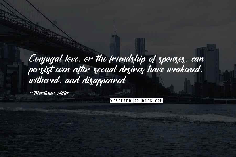 Mortimer Adler quotes: Conjugal love, or the friendship of spouses, can persist even after sexual desires have weakened, withered, and disappeared.