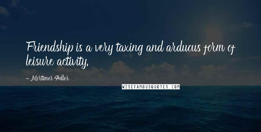 Mortimer Adler quotes: Friendship is a very taxing and arduous form of leisure activity.
