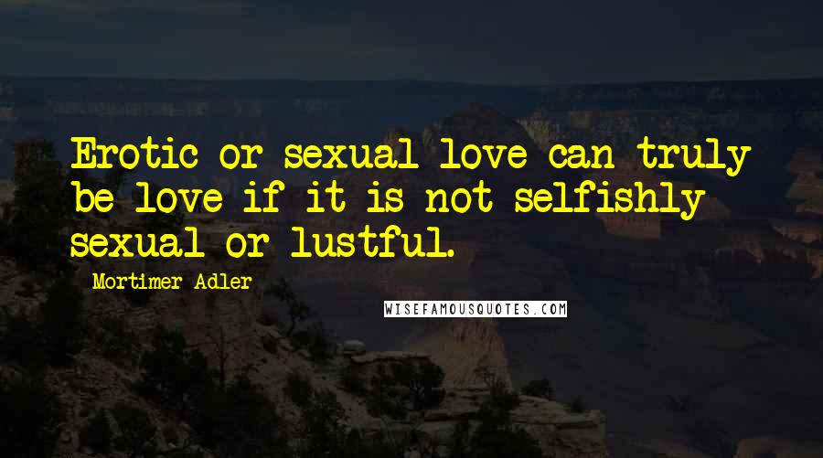 Mortimer Adler quotes: Erotic or sexual love can truly be love if it is not selfishly sexual or lustful. Mortimer Adler quotes: Erotic or sexual love can truly be love if it is not selfishly sexual or lustful.