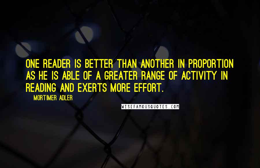 Mortimer Adler quotes: One reader is better than another in proportion as he is able of a greater range of activity in reading and exerts more effort.