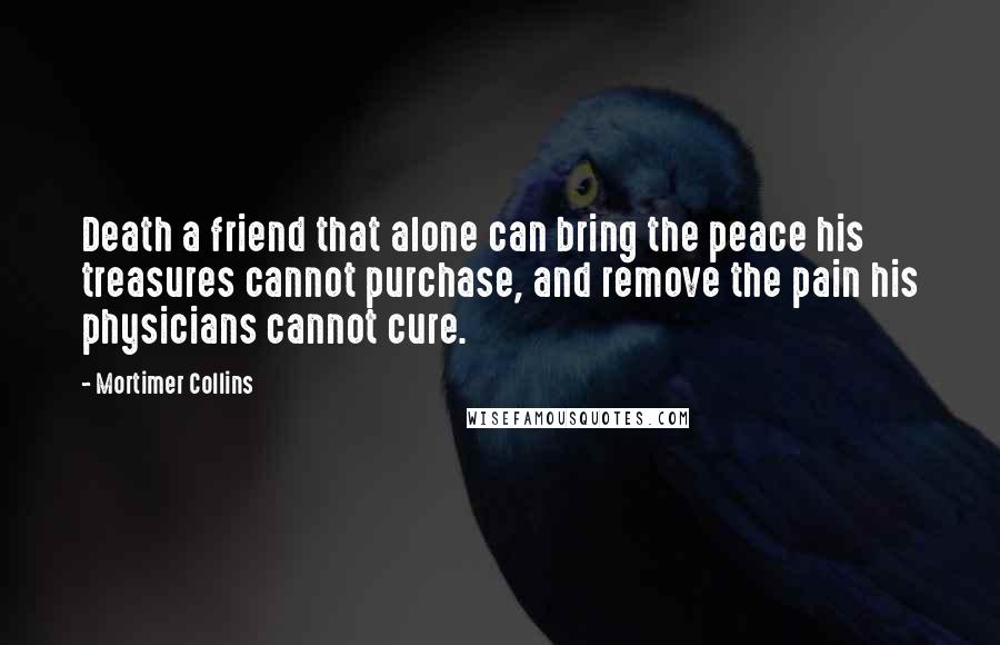 Mortimer Collins quotes: Death a friend that alone can bring the peace his treasures cannot purchase, and remove the pain his physicians cannot cure.