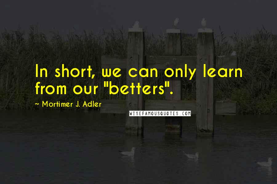 Mortimer J. Adler quotes: In short, we can only learn from our "betters".