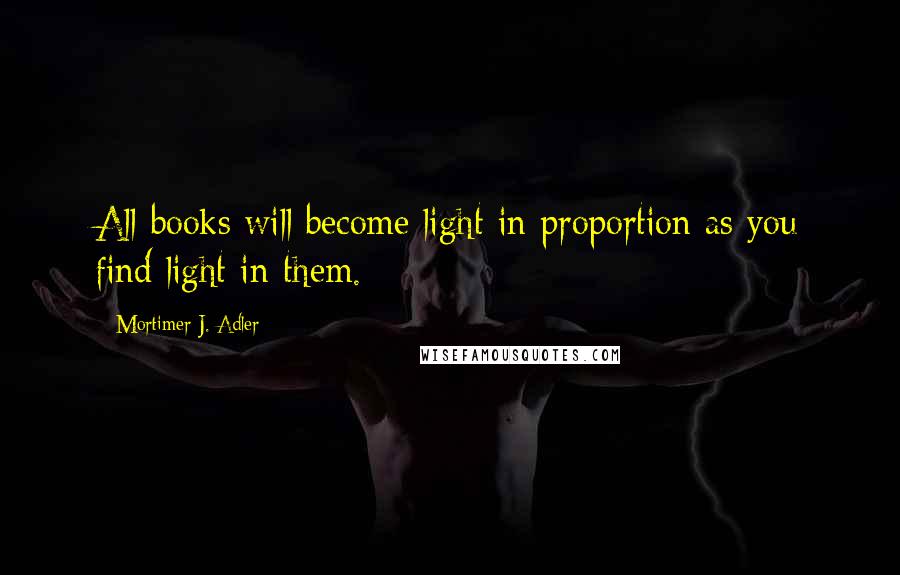 Mortimer J. Adler quotes: All books will become light in proportion as you find light in them.