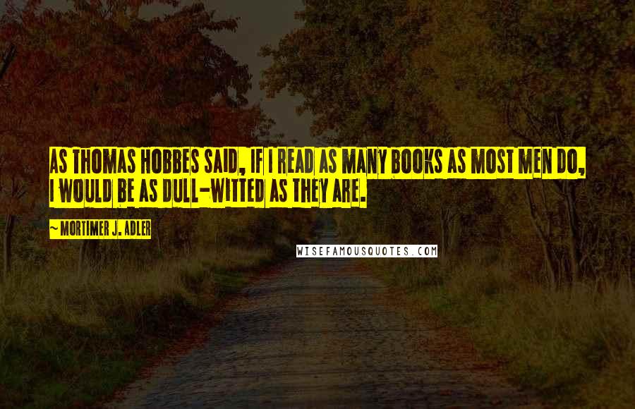 Mortimer J. Adler quotes: As Thomas Hobbes said, If I read as many books as most men do, I would be as dull-witted as they are.