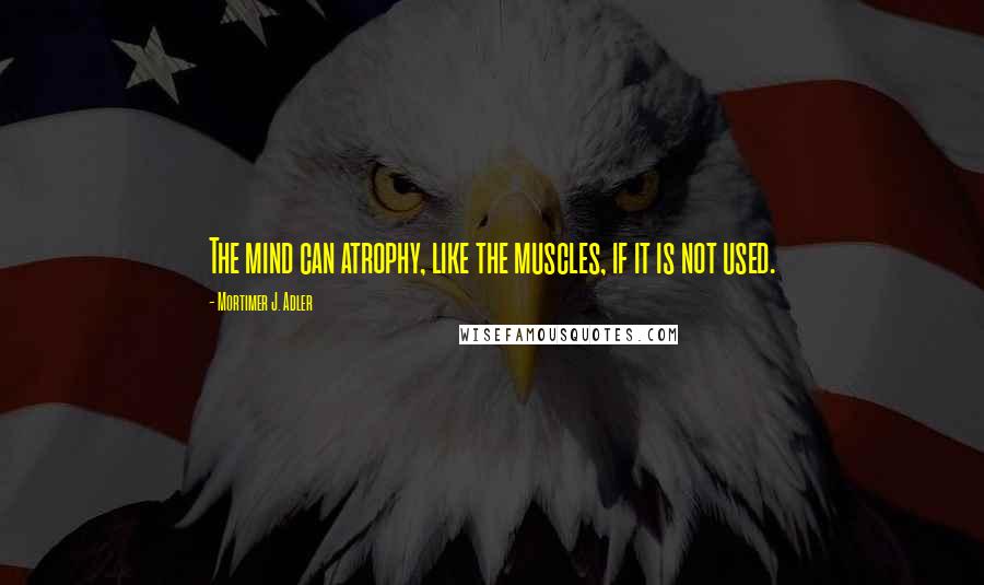 Mortimer J. Adler quotes: The mind can atrophy, like the muscles, if it is not used.