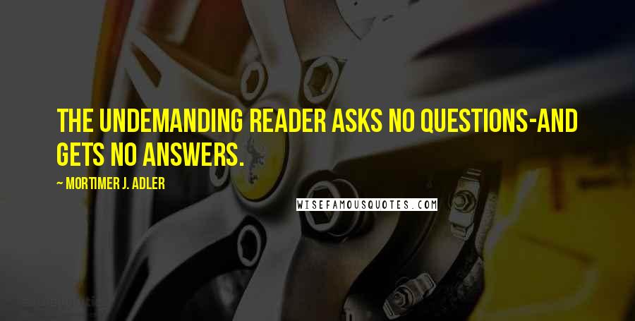 Mortimer J. Adler quotes: The undemanding reader asks no questions-and gets no answers.
