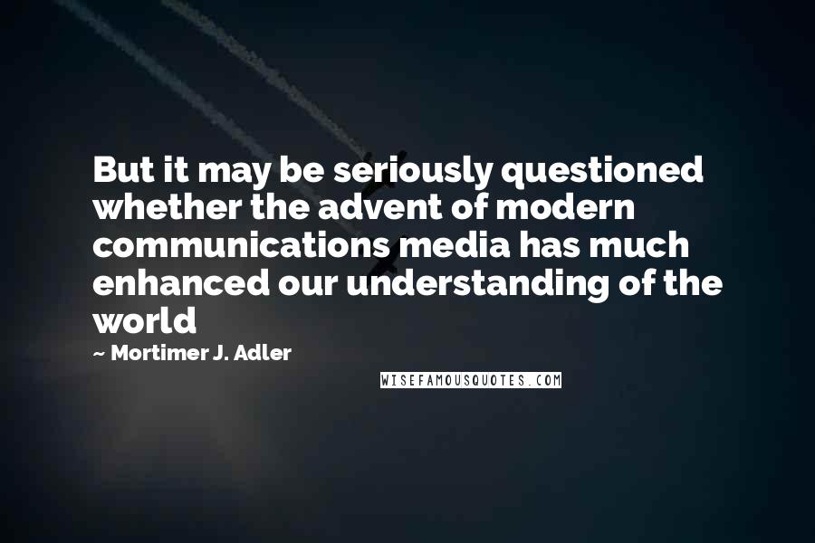 Mortimer J. Adler quotes: But it may be seriously questioned whether the advent of modern communications media has much enhanced our understanding of the world Mortimer J. Adler quotes: But it may be seriously questioned whether the advent of modern communications media has much enhanced our understanding of the world