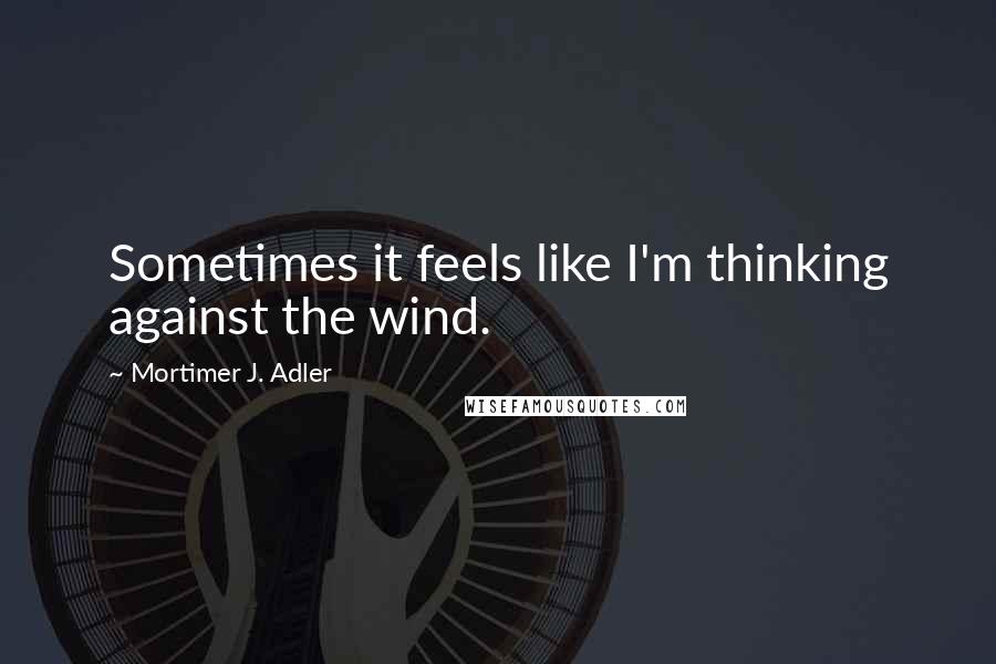 Mortimer J. Adler quotes: Sometimes it feels like I'm thinking against the wind.