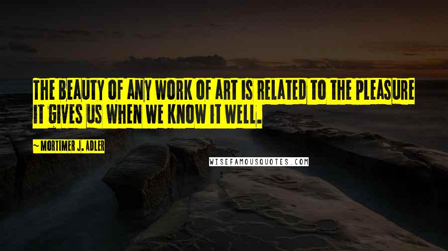 Mortimer J. Adler quotes: The beauty of any work of art is related to the pleasure it gives us when we know it well.