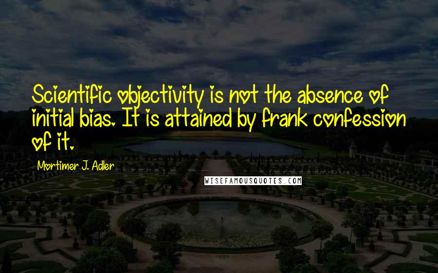 Mortimer J. Adler quotes: Scientific objectivity is not the absence of initial bias. It is attained by frank confession of it.