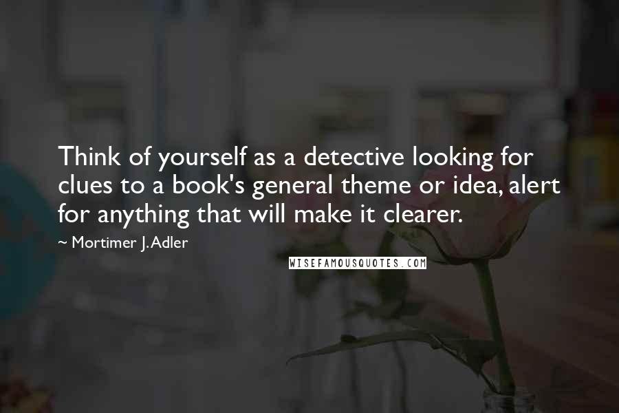 Mortimer J. Adler quotes: Think of yourself as a detective looking for clues to a book's general theme or idea, alert for anything that will make it clearer. Mortimer J. Adler quotes: Think of yourself as a detective looking for clues to a book's general theme or idea, alert for anything that will make it clearer.