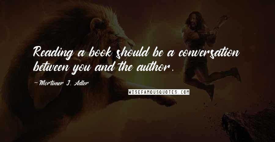 Mortimer J. Adler quotes: Reading a book should be a conversation between you and the author.