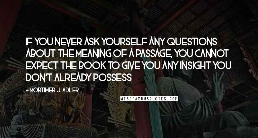 Mortimer J. Adler quotes: If you never ask yourself any questions about the meaning of a passage, you cannot expect the book to give you any insight you don't already possess Mortimer J. Adler quotes: If you never ask yourself any questions about the meaning of a passage, you cannot expect the book to give you any insight you don't already possess