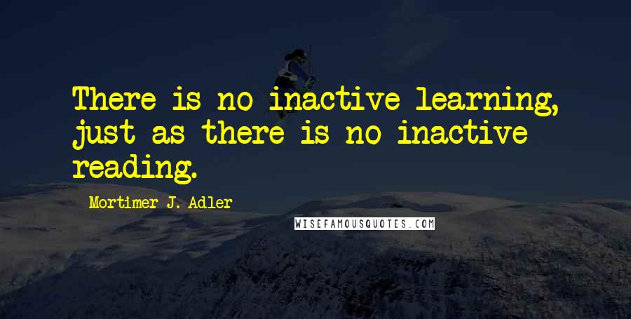 Mortimer J. Adler quotes: There is no inactive learning, just as there is no inactive reading.