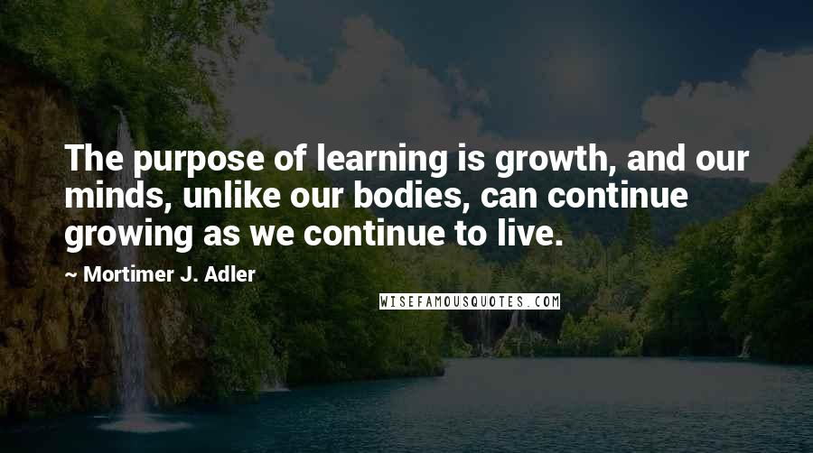 Mortimer J. Adler quotes: The purpose of learning is growth, and our minds, unlike our bodies, can continue growing as we continue to live. Mortimer J. Adler quotes: The purpose of learning is growth, and our minds, unlike our bodies, can continue growing as we continue to live.