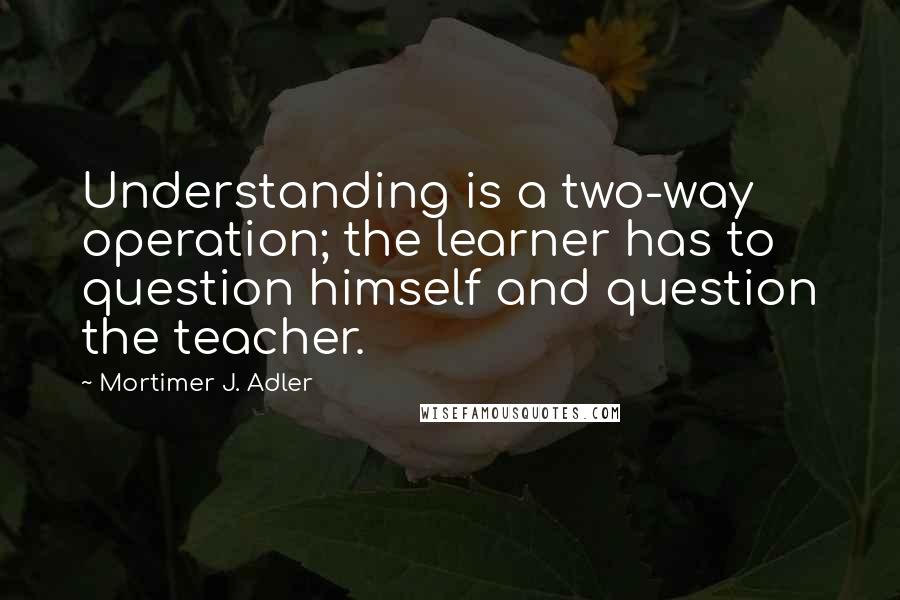 Mortimer J. Adler quotes: Understanding is a two-way operation; the learner has to question himself and question the teacher.