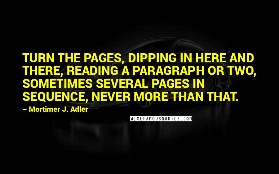 Mortimer J. Adler quotes: TURN THE PAGES, DIPPING IN HERE AND THERE, READING A PARAGRAPH OR TWO, SOMETIMES SEVERAL PAGES IN SEQUENCE, NEVER MORE THAN THAT. Mortimer J. Adler quotes: TURN THE PAGES, DIPPING IN HERE AND THERE, READING A PARAGRAPH OR TWO, SOMETIMES SEVERAL PAGES IN SEQUENCE, NEVER MORE THAN THAT.