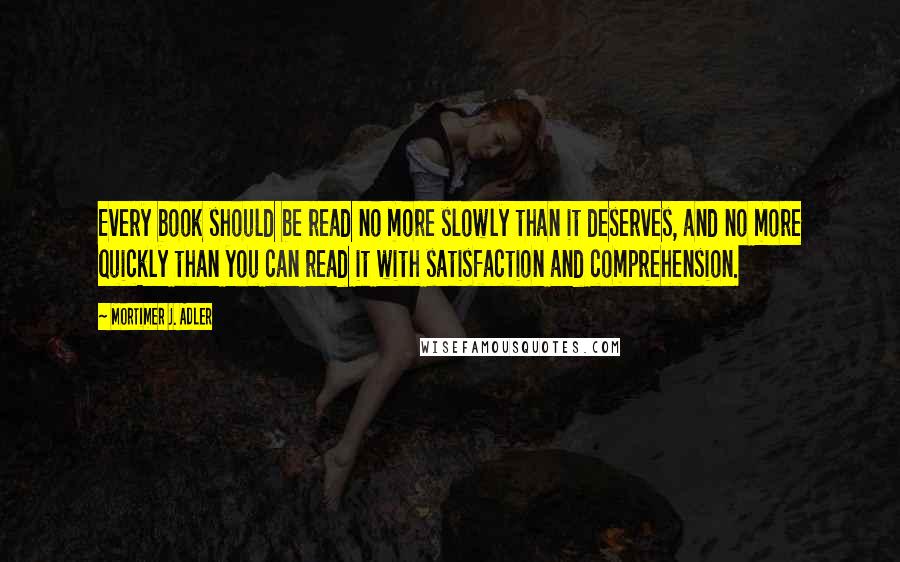 Mortimer J. Adler quotes: Every book should be read no more slowly than it deserves, and no more quickly than you can read it with satisfaction and comprehension. Mortimer J. Adler quotes: Every book should be read no more slowly than it deserves, and no more quickly than you can read it with satisfaction and comprehension.