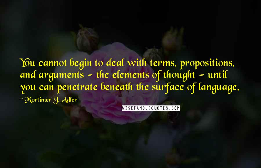 Mortimer J. Adler quotes: You cannot begin to deal with terms, propositions, and arguments - the elements of thought - until you can penetrate beneath the surface of language. Mortimer J. Adler quotes: You cannot begin to deal with terms, propositions, and arguments - the elements of thought - until you can penetrate beneath the surface of language.