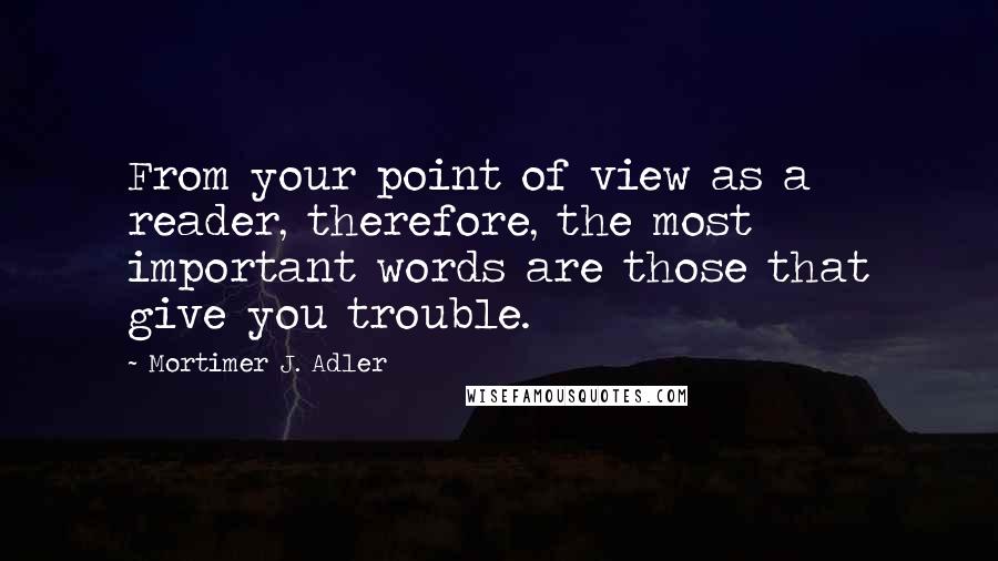 Mortimer J. Adler quotes: From your point of view as a reader, therefore, the most important words are those that give you trouble. Mortimer J. Adler quotes: From your point of view as a reader, therefore, the most important words are those that give you trouble.