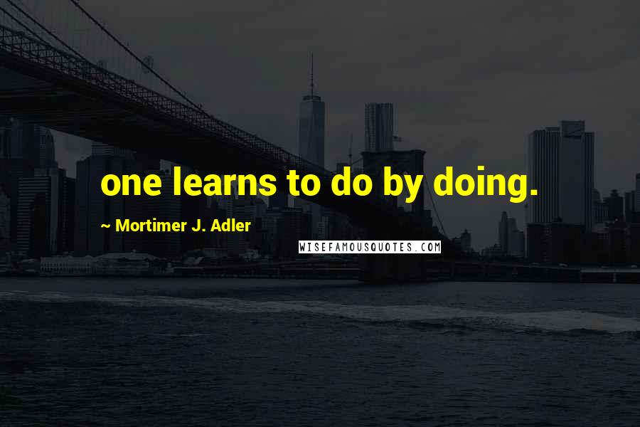 Mortimer J. Adler quotes: one learns to do by doing.