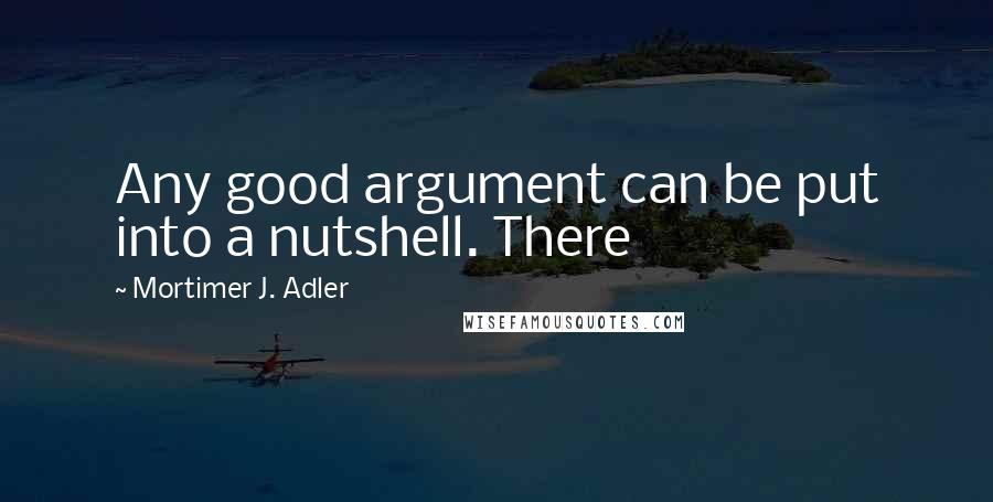 Mortimer J. Adler quotes: Any good argument can be put into a nutshell. There