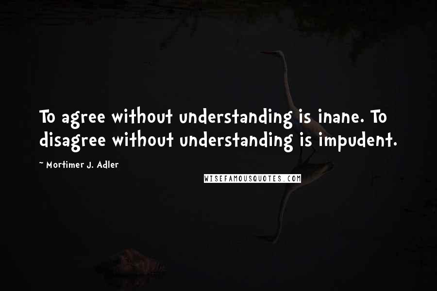 Mortimer J. Adler quotes: To agree without understanding is inane. To disagree without understanding is impudent.