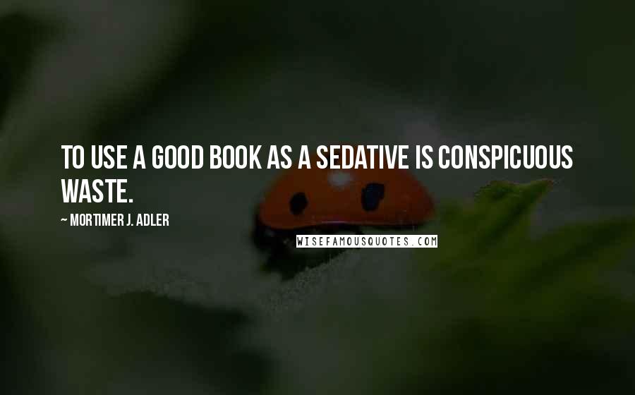 Mortimer J. Adler quotes: To use a good book as a sedative is conspicuous waste.