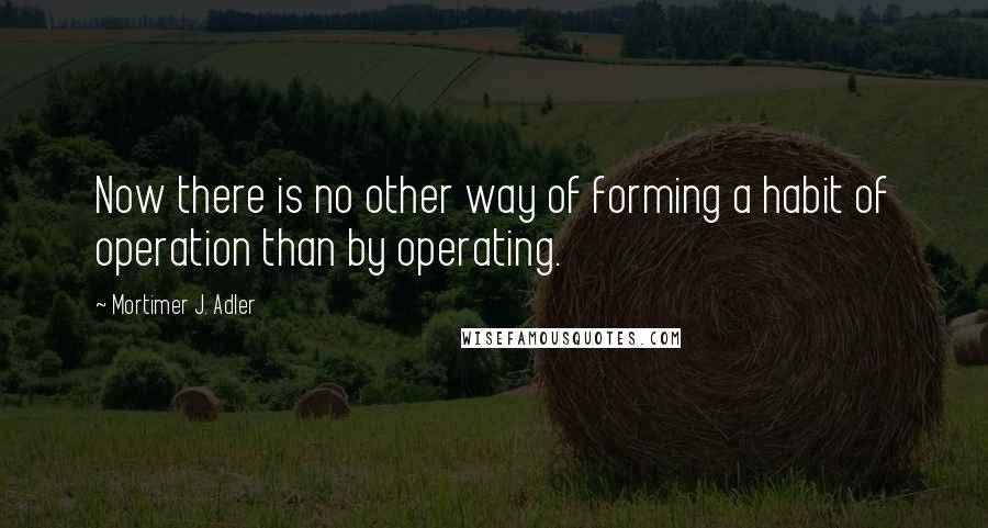 Mortimer J. Adler quotes: Now there is no other way of forming a habit of operation than by operating.