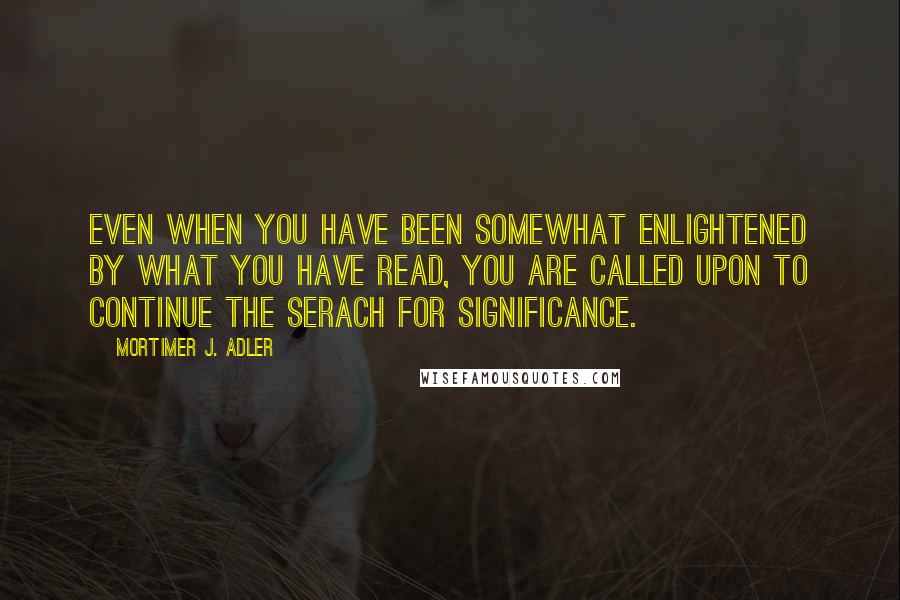 Mortimer J. Adler quotes: Even when you have been somewhat enlightened by what you have read, you are called upon to continue the serach for significance. Mortimer J. Adler quotes: Even when you have been somewhat enlightened by what you have read, you are called upon to continue the serach for significance.
