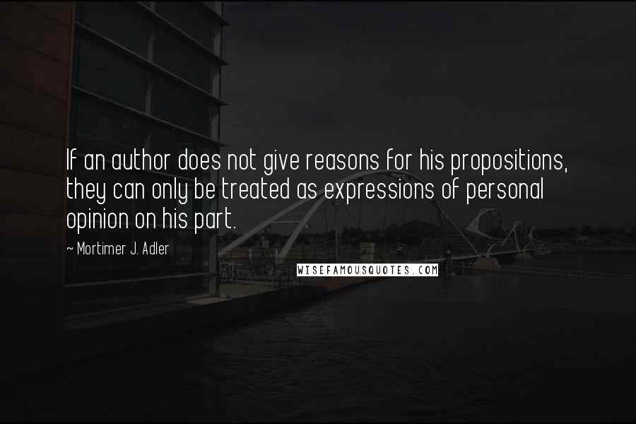 Mortimer J. Adler quotes: If an author does not give reasons for his propositions, they can only be treated as expressions of personal opinion on his part. Mortimer J. Adler quotes: If an author does not give reasons for his propositions, they can only be treated as expressions of personal opinion on his part.