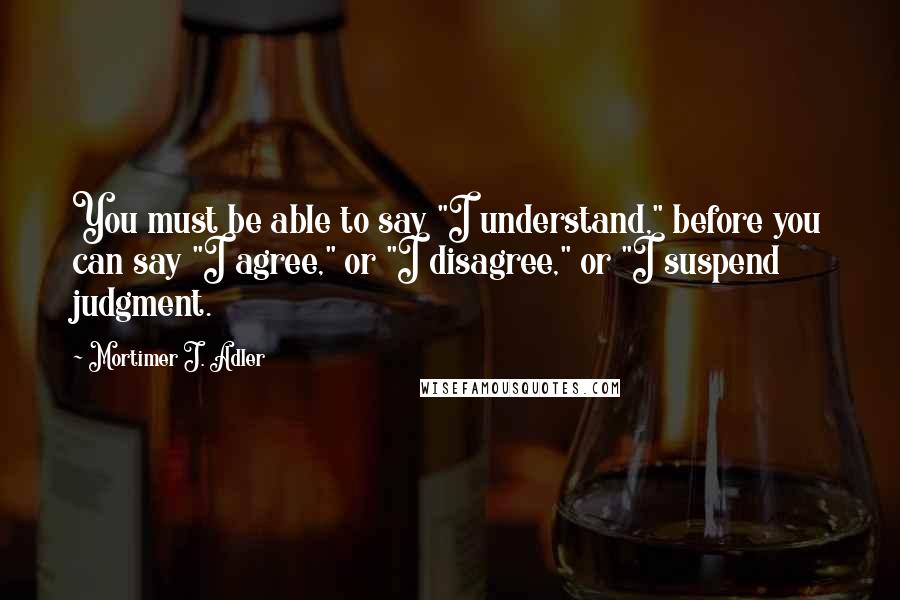 Mortimer J. Adler quotes: You must be able to say "I understand," before you can say "I agree," or "I disagree," or "I suspend judgment. Mortimer J. Adler quotes: You must be able to say "I understand," before you can say "I agree," or "I disagree," or "I suspend judgment.