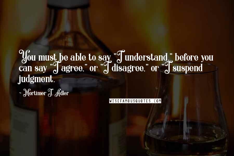 Mortimer J. Adler quotes: You must be able to say "I understand," before you can say "I agree," or "I disagree," or "I suspend judgment.