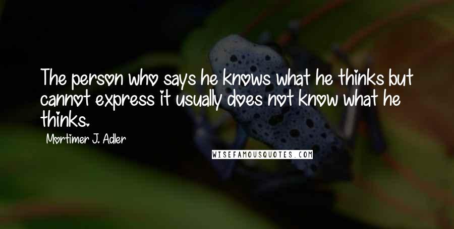 Mortimer J. Adler quotes: The person who says he knows what he thinks but cannot express it usually does not know what he thinks. Mortimer J. Adler quotes: The person who says he knows what he thinks but cannot express it usually does not know what he thinks.