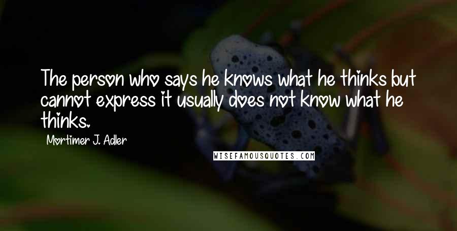 Mortimer J. Adler quotes: The person who says he knows what he thinks but cannot express it usually does not know what he thinks.