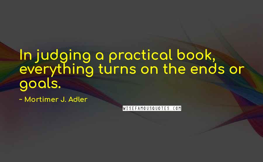 Mortimer J. Adler quotes: In judging a practical book, everything turns on the ends or goals.
