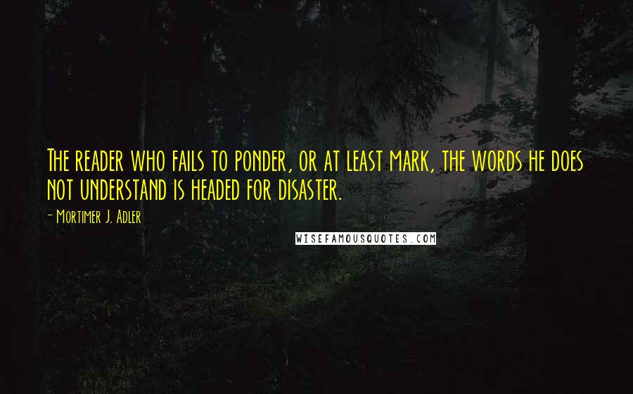 Mortimer J. Adler quotes: The reader who fails to ponder, or at least mark, the words he does not understand is headed for disaster. Mortimer J. Adler quotes: The reader who fails to ponder, or at least mark, the words he does not understand is headed for disaster.