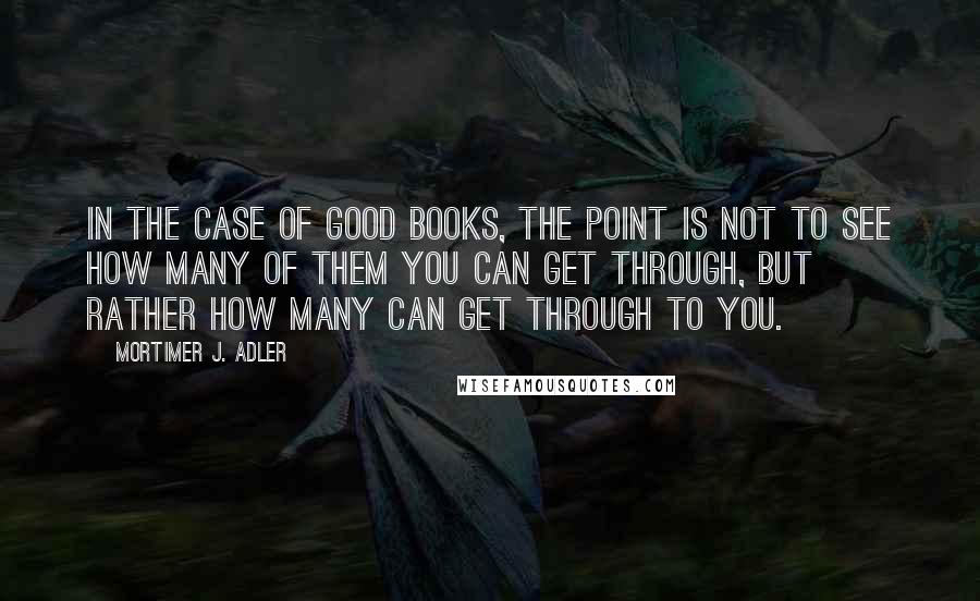 Mortimer J. Adler quotes: In the case of good books, the point is not to see how many of them you can get through, but rather how many can get through to you. Mortimer J. Adler quotes: In the case of good books, the point is not to see how many of them you can get through, but rather how many can get through to you.