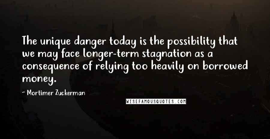 Mortimer Zuckerman quotes: The unique danger today is the possibility that we may face longer-term stagnation as a consequence of relying too heavily on borrowed money.