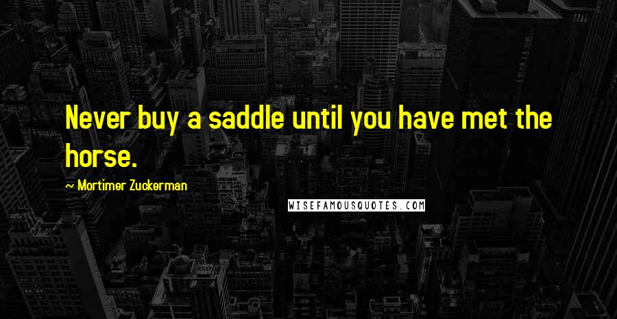 Mortimer Zuckerman quotes: Never buy a saddle until you have met the horse.