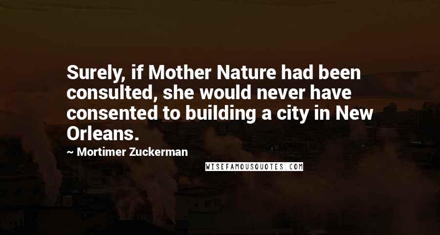 Mortimer Zuckerman quotes: Surely, if Mother Nature had been consulted, she would never have consented to building a city in New Orleans.