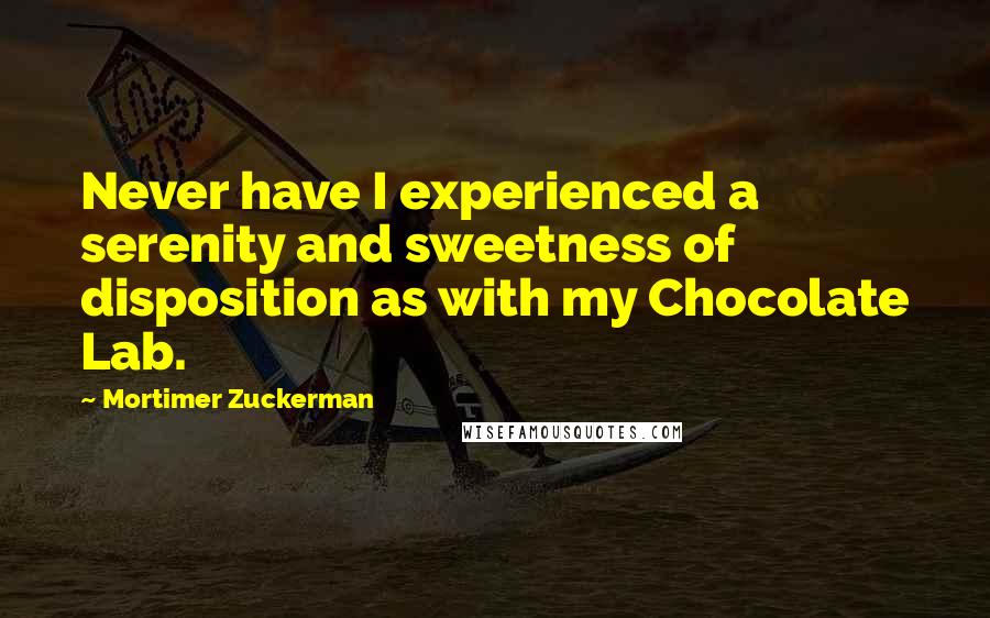 Mortimer Zuckerman quotes: Never have I experienced a serenity and sweetness of disposition as with my Chocolate Lab.