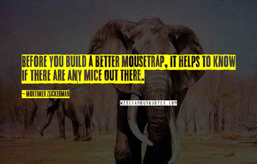 Mortimer Zuckerman quotes: Before you build a better mousetrap, it helps to know if there are any mice out there.