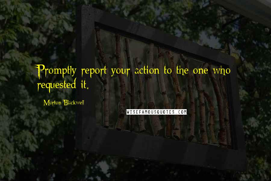 Morton Blackwell quotes: Promptly report your action to the one who requested it.