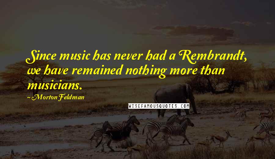 Morton Feldman quotes: Since music has never had a Rembrandt, we have remained nothing more than musicians.