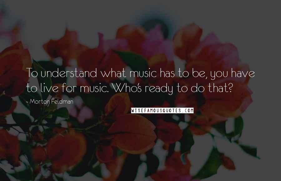 Morton Feldman quotes: To understand what music has to be, you have to live for music. Who's ready to do that?