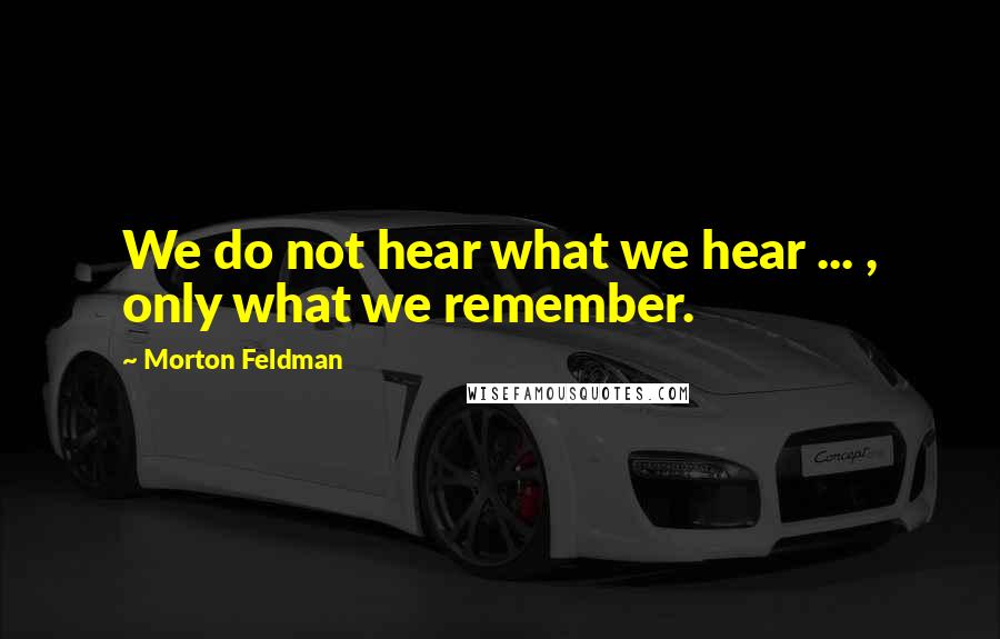 Morton Feldman quotes: We do not hear what we hear ... , only what we remember.