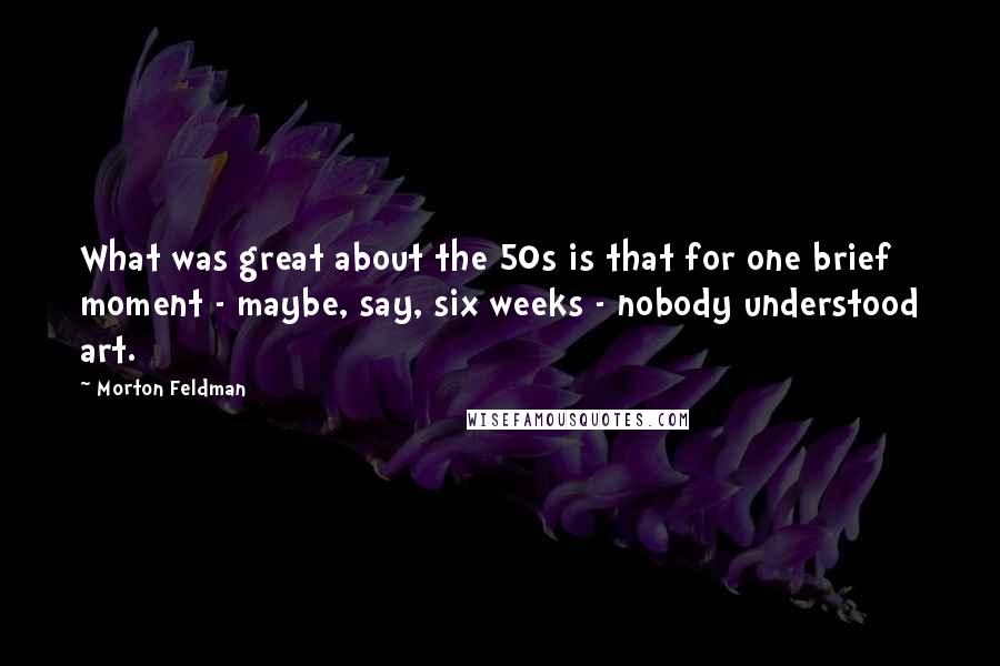 Morton Feldman quotes: What was great about the 50s is that for one brief moment - maybe, say, six weeks - nobody understood art.